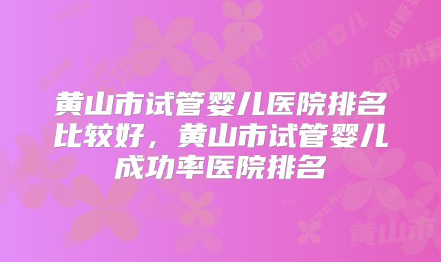 黄山市试管婴儿医院排名比较好，黄山市试管婴儿成功率医院排名