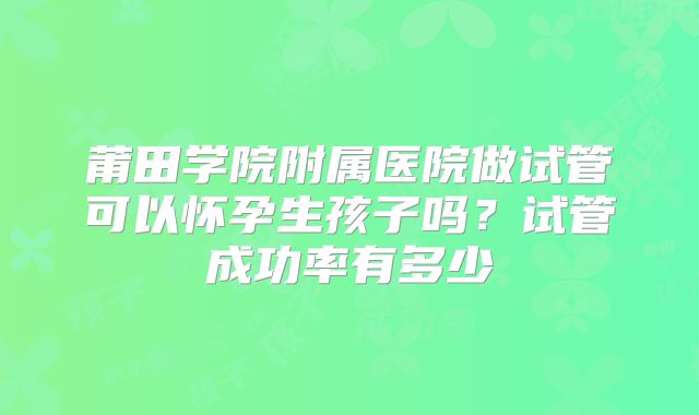 莆田学院附属医院做试管可以怀孕生孩子吗?试管成功率有多少