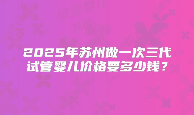 2025年苏州做一次三代试管婴儿价格要多少钱？
