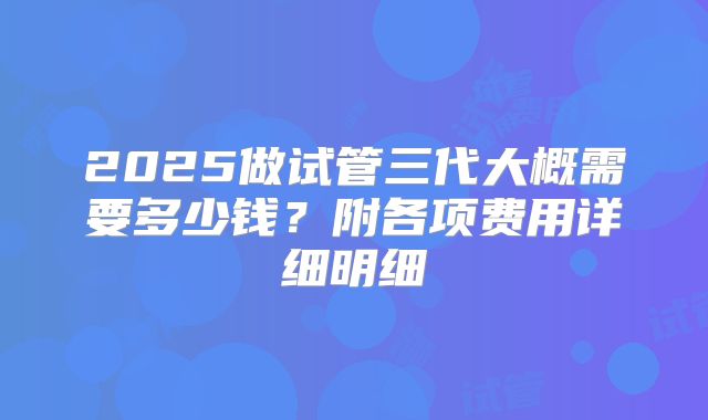 2025做试管三代大概需要多少钱？附各项费用详细明细