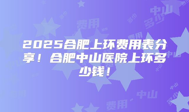 2025合肥上环费用表分享！合肥中山医院上环多少钱！