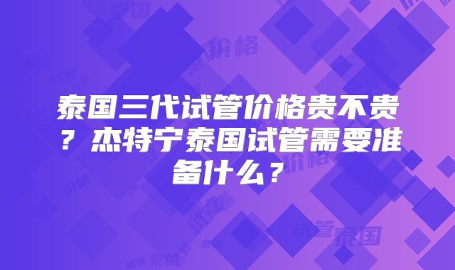 泰国三代试管价格贵不贵?杰特宁泰国试管需要准备什么?
