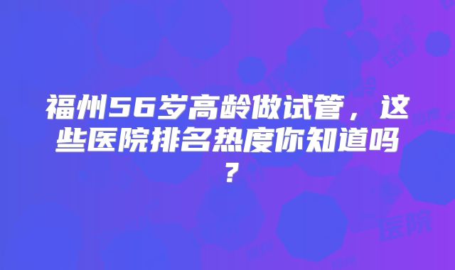 福州56岁高龄做试管,这些医院排名热度你知道吗?