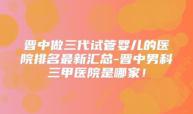 晋中做三代试管婴儿的医院排名最新汇总-晋中男科三甲医院是哪家！