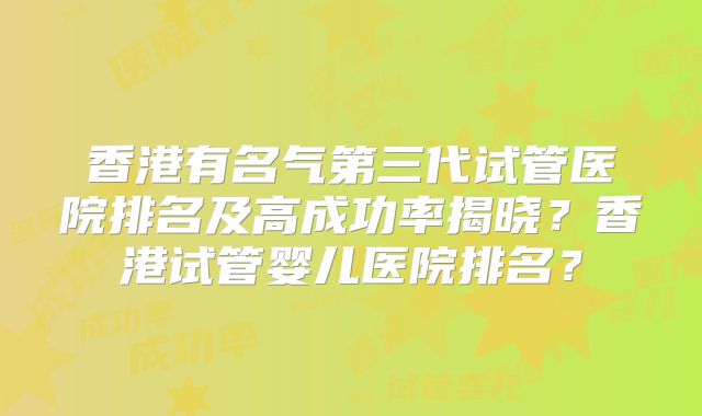 香港有名气第三代试管医院排名及高成功率揭晓?香港试管婴儿医院排名?