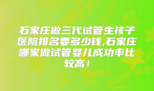 石家庄做三代试管生孩子医院排名要多少钱,石家庄哪家做试管婴儿成功率比较高！