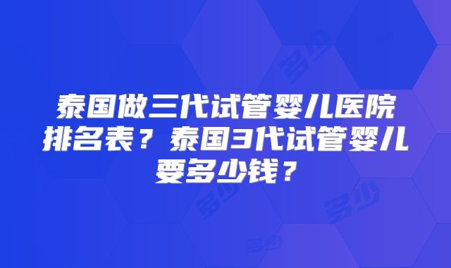 泰国做三代试管婴儿医院排名表？泰国3代试管婴儿要多少钱？