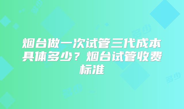 烟台做一次试管三代成本具体多少?烟台试管收费标准