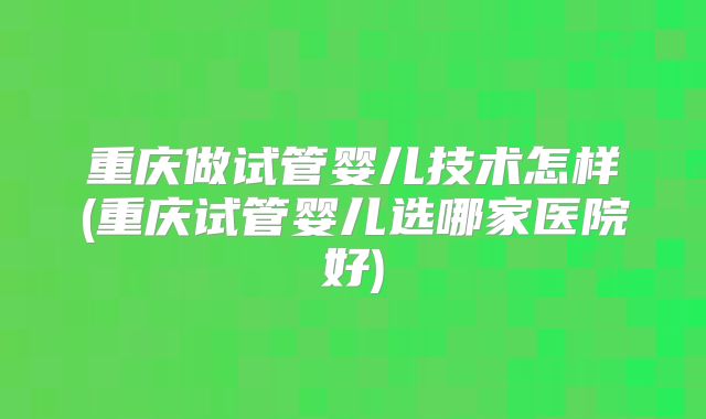 重庆做试管婴儿技术怎样(重庆试管婴儿选哪家医院好)