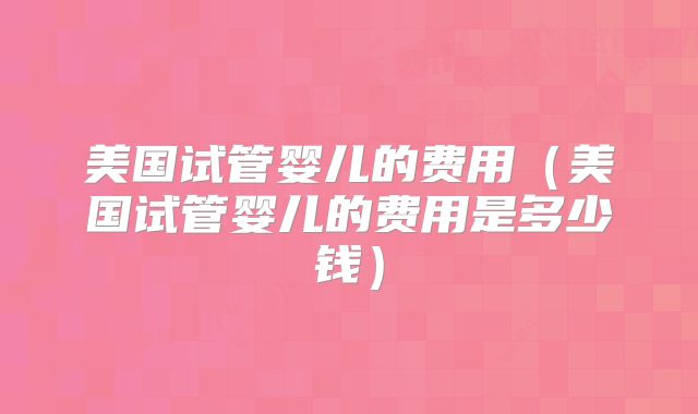 美国试管婴儿的费用（美国试管婴儿的费用是多少钱）