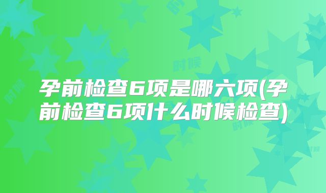 孕前检查6项是哪六项(孕前检查6项什么时候检查)