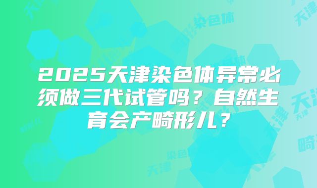 2025天津染色体异常必须做三代试管吗？自然生育会产畸形儿？