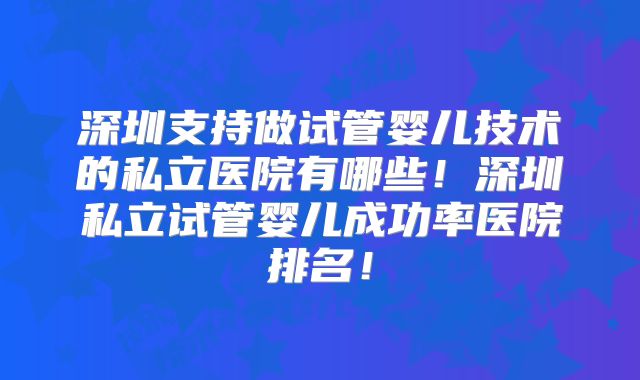 深圳支持做试管婴儿技术的私立医院有哪些！深圳私立试管婴儿成功率医院排名！