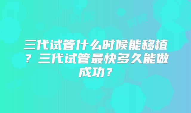 三代试管什么时候能移植?三代试管最快多久能做成功?