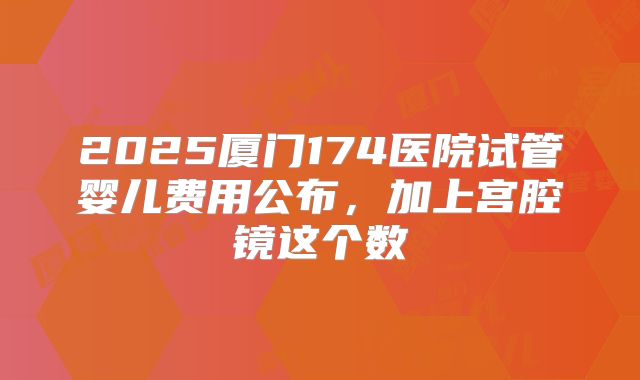 2025厦门174医院试管婴儿费用公布，加上宫腔镜这个数