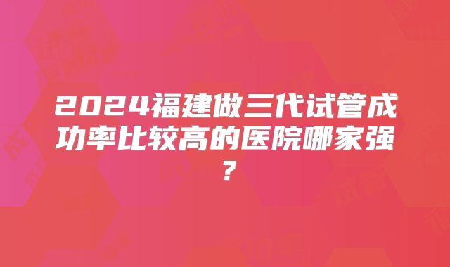 2024福建做三代试管成功率比较高的医院哪家强？