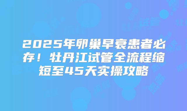 2025年卵巢早衰患者必存！牡丹江试管全流程缩短至45天实操攻略