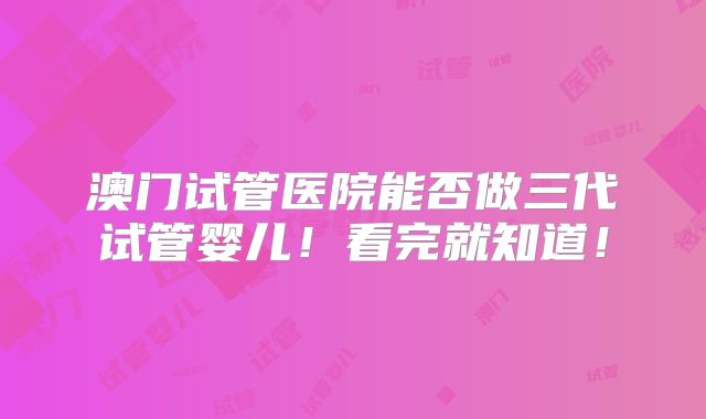 澳门试管医院能否做三代试管婴儿!看完就知道!