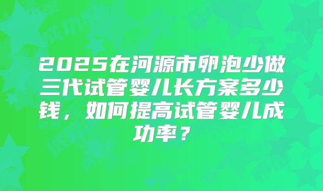 2025在河源市卵泡少做三代试管婴儿长方案多少钱，如何提高试管婴儿成功率？