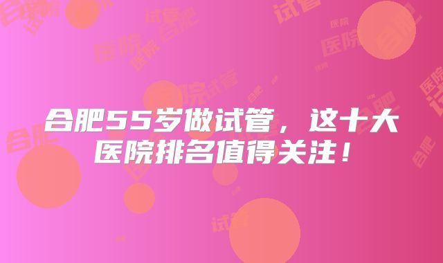 合肥55岁做试管，这十大医院排名值得关注！