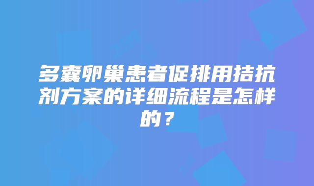 多囊卵巢患者促排用拮抗剂方案的详细流程是怎样的?
