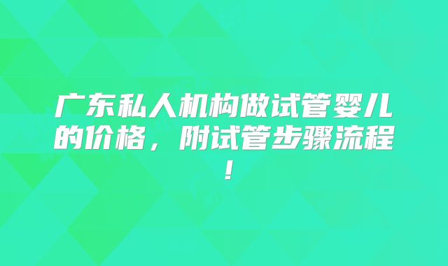 广东私人机构做试管婴儿的价格,附试管步骤流程!