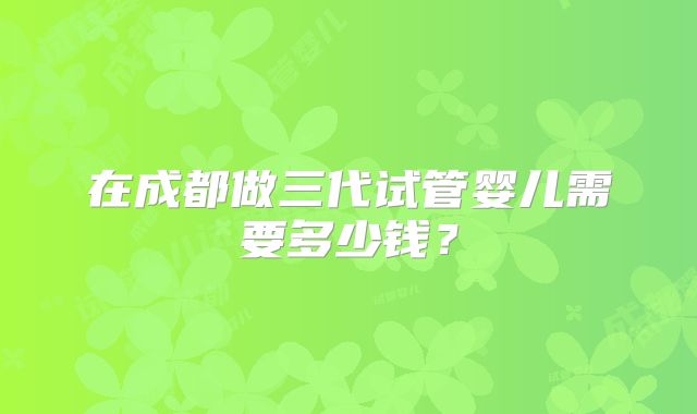 在成都做三代试管婴儿需要多少钱？