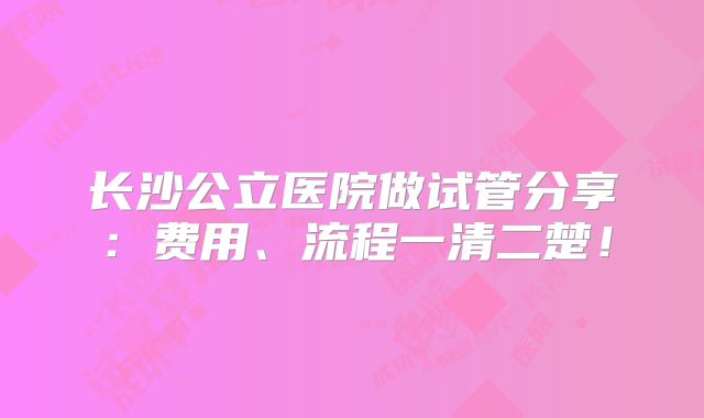 长沙公立医院做试管分享：费用、流程一清二楚！