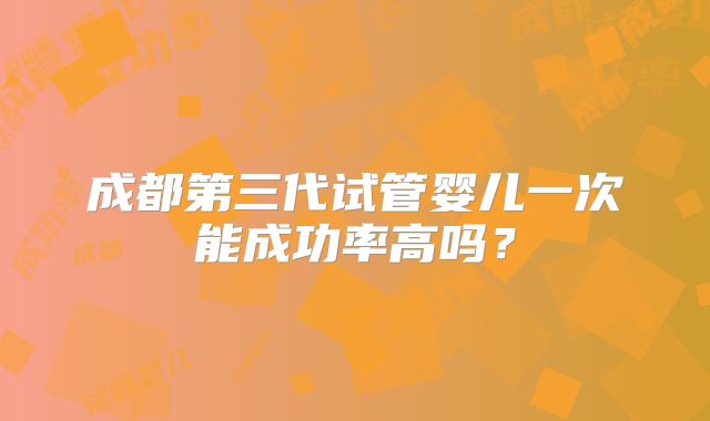 成都第三代试管婴儿一次能成功率高吗?
