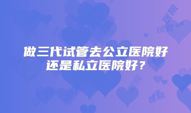 做三代试管去公立医院好还是私立医院好？