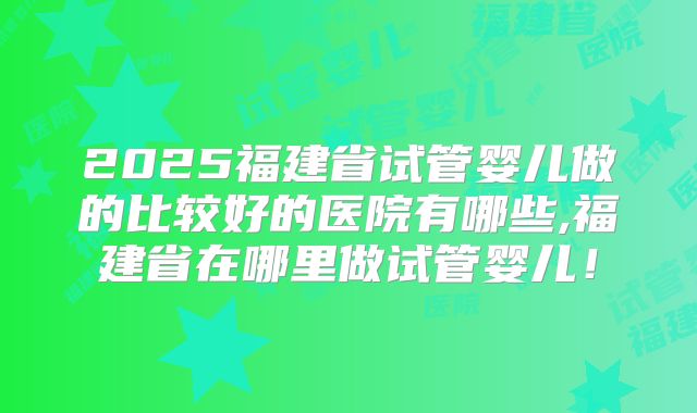 2025福建省试管婴儿做的比较好的医院有哪些,福建省在哪里做试管婴儿！