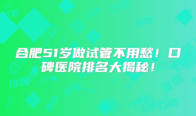 合肥51岁做试管不用愁!口碑医院排名大揭秘!