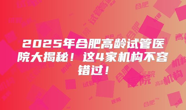 2025年合肥高龄试管医院大揭秘!这4家机构不容错过!