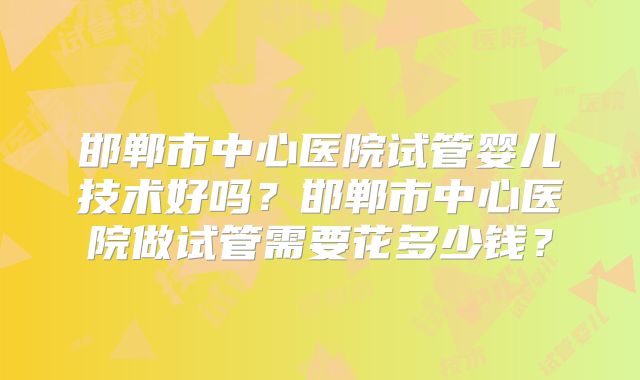 邯郸市中心医院试管婴儿技术好吗？邯郸市中心医院做试管需要花多少钱？