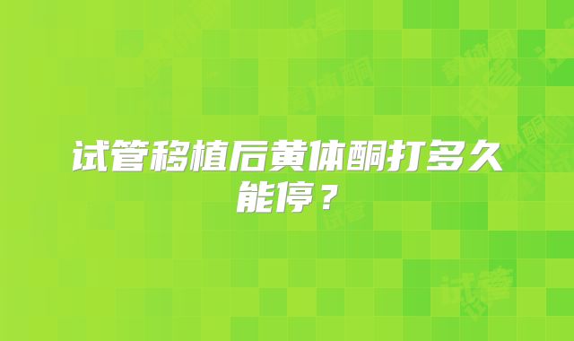 试管移植后黄体酮打多久能停？