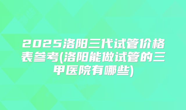 2025洛阳三代试管价格表参考(洛阳能做试管的三甲医院有哪些)