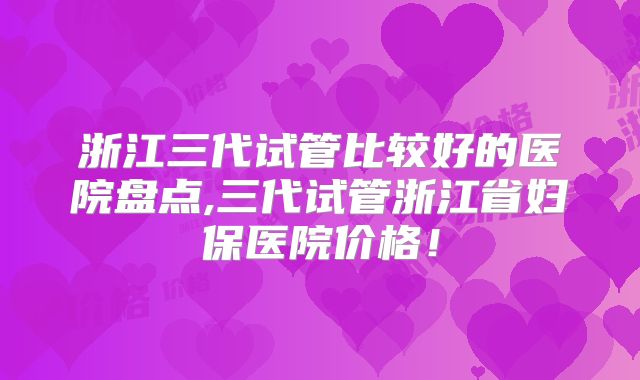 浙江三代试管比较好的医院盘点,三代试管浙江省妇保医院价格！