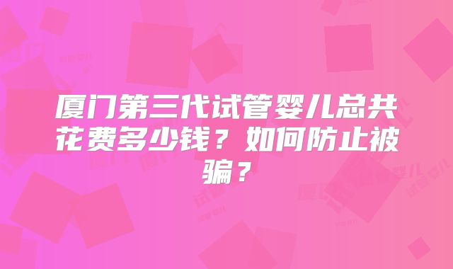 厦门第三代试管婴儿总共花费多少钱？如何防止被骗？