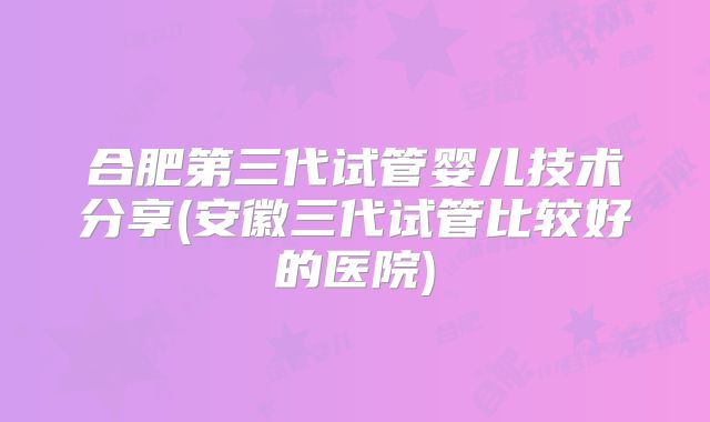 合肥第三代试管婴儿技术分享(安徽三代试管比较好的医院)