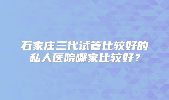 石家庄三代试管比较好的私人医院哪家比较好？