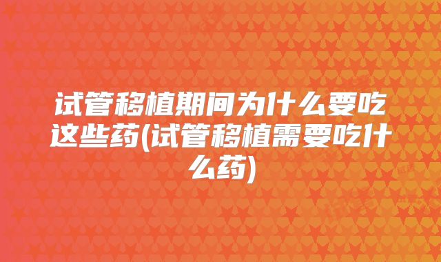 试管移植期间为什么要吃这些药(试管移植需要吃什么药)