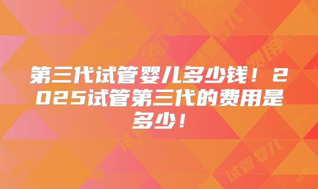 第三代试管婴儿多少钱!2025试管第三代的费用是多少!