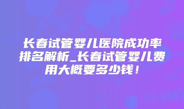 长春试管婴儿医院成功率排名解析_长春试管婴儿费用大概要多少钱！