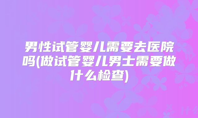 男性试管婴儿需要去医院吗(做试管婴儿男士需要做什么检查)