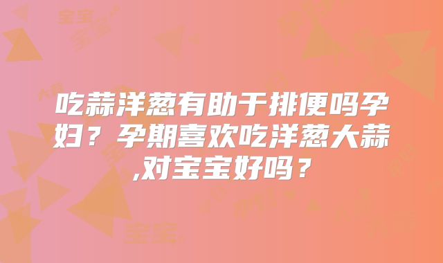 吃蒜洋葱有助于排便吗孕妇？孕期喜欢吃洋葱大蒜,对宝宝好吗？