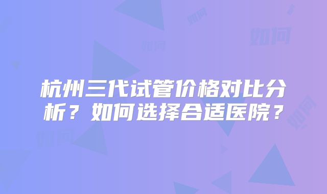 杭州三代试管价格对比分析？如何选择合适医院？