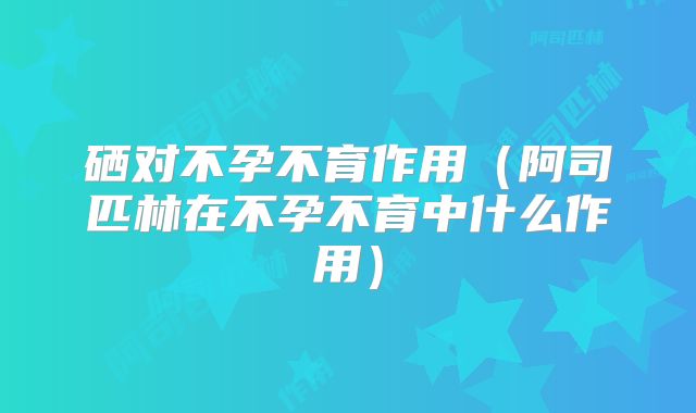 硒对不孕不育作用（阿司匹林在不孕不育中什么作用）