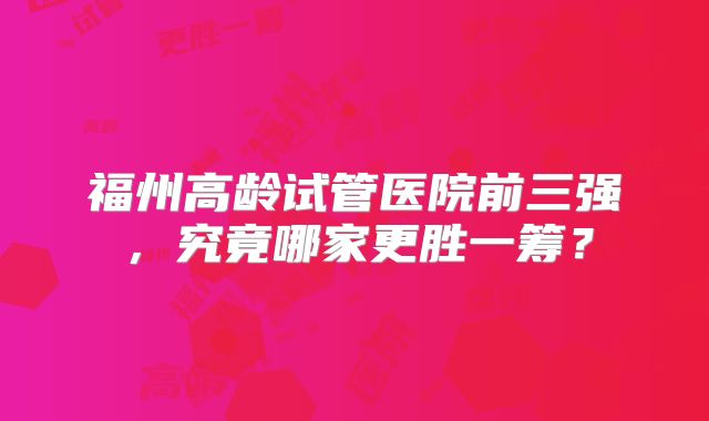 福州高龄试管医院前三强，究竟哪家更胜一筹？