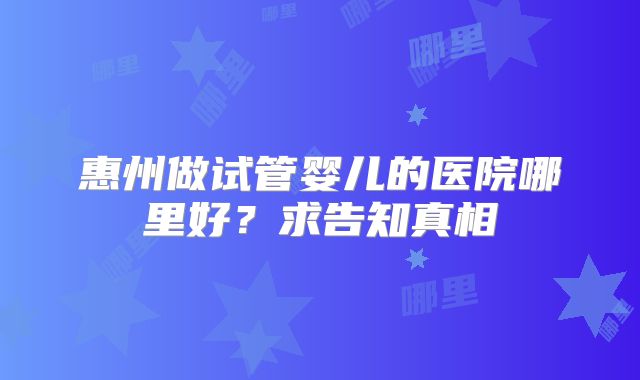 惠州做试管婴儿的医院哪里好?求告知真相