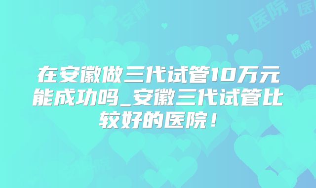 在安徽做三代试管10万元能成功吗_安徽三代试管比较好的医院！